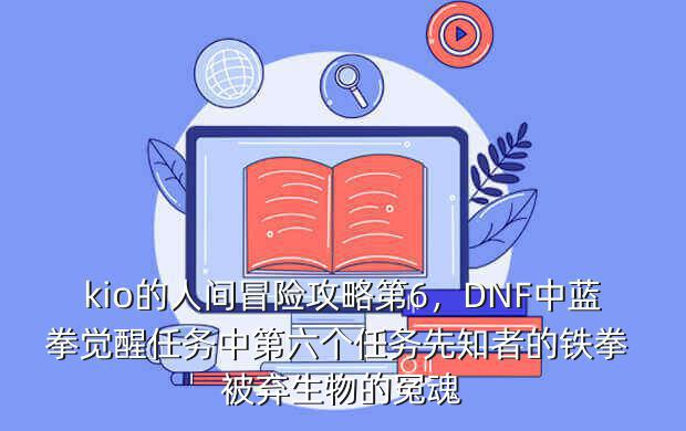 kio的人间冒险攻略第6,DNF中蓝拳觉醒任务中第六个任务先知者的铁拳 被弃生物的冤魂