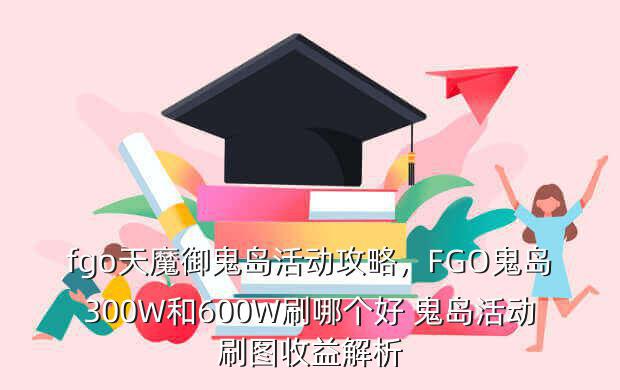 fgo天魔御鬼岛活动攻略,FGO鬼岛300W和600W刷哪个好 鬼岛活动刷图收益解析