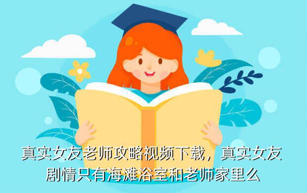 真实女友老师攻略视频下载,真实女友 剧情只有海滩浴室和老师家里么