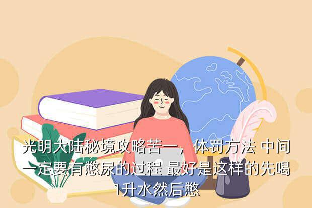 光明大陆秘境攻略苦一,体罚方法 中间一定要有憋尿的过程 最好是这样的先喝1升水然后憋