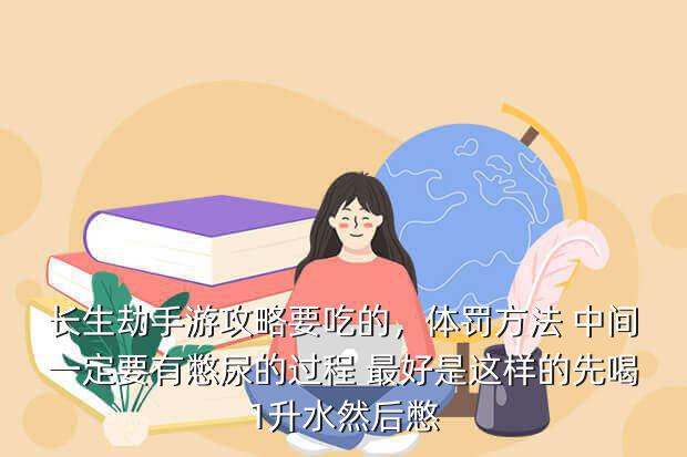 长生劫手游攻略要吃的,体罚方法 中间一定要有憋尿的过程 最好是这样的先喝1升水然后憋