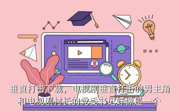 垂直打击下载,电视剧垂直打击的男主角和电视剧村长的党委书记好像是一个