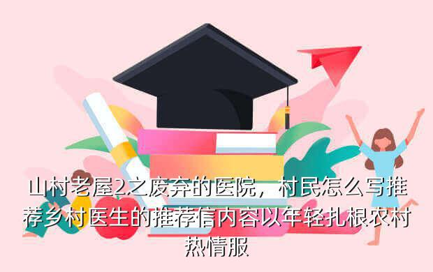 山村老屋2之废弃的医院,村民怎么写推荐乡村医生的推荐信内容以年轻扎根农村热情服