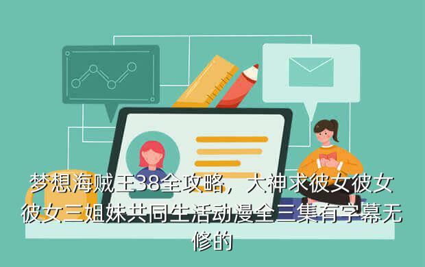 梦想海贼王38全攻略,大神求彼女彼女彼女三姐妹共同生活动漫全三集有字幕无修的