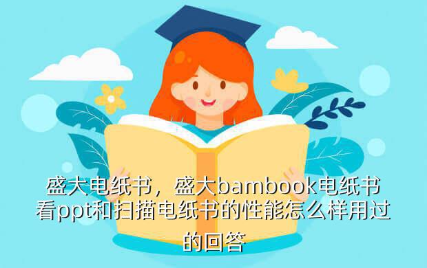 盛大电纸书,盛大bambook电纸书看ppt和扫描电纸书的性能怎么样用过的回答
