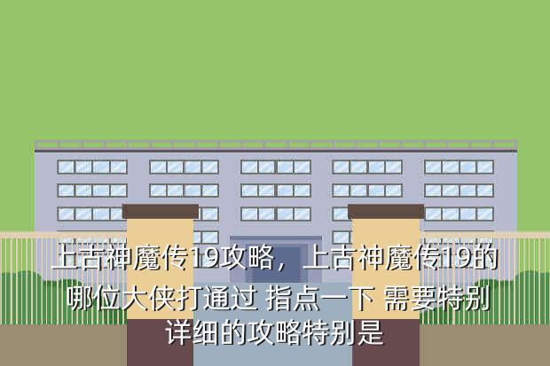 上古神魔传19攻略,上古神魔传19的 哪位大侠打通过 指点一下 需要特别详细的攻略特别是