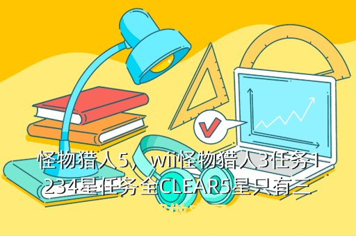 怪物猎人5,wii怪物猎人3任务1234星任务全CLEAR5星只有三四个都做完了但