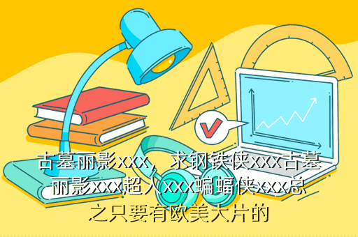 古墓丽影xxx,求钢铁侠xxx古墓丽影xxx超人xxx蝙蝠侠xxx总之只要有欧美大片的