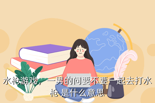 水枪游戏,一男的问要不要一起去打水枪 是什么意思