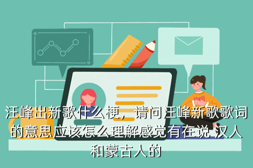 汪峰出新歌什么梗,请问汪峰新歌歌词的意思应该怎么理解感觉有在说 汉人和蒙古人的