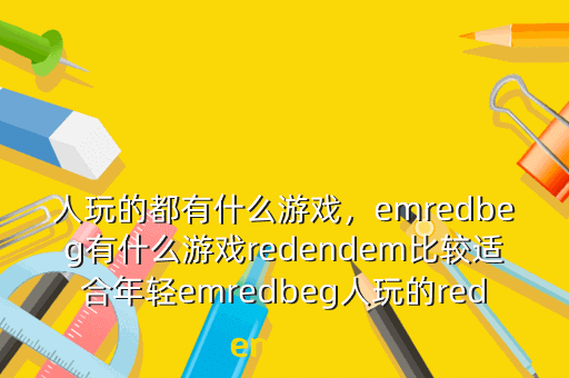 人玩的都有什么游戏,emredbeg有什么游戏redendem比较适合年轻emredbeg人玩的redendem