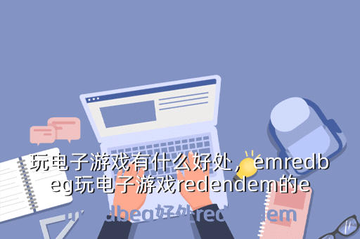 玩电子游戏有什么好处,emredbeg玩电子游戏redendem的emredbeg好处redendem