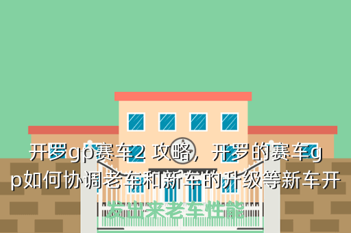 开罗gp赛车2 攻略,开罗的赛车gp如何协调老车和新车的升级等新车开发出来老车性能