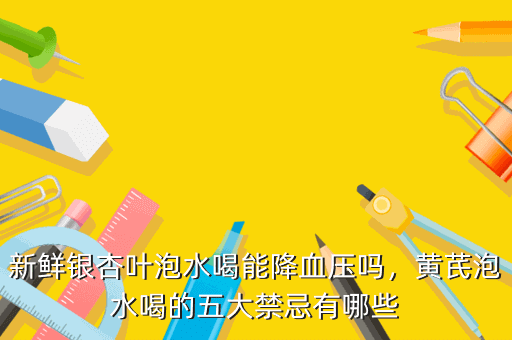 新鲜银杏叶泡水喝能降血压吗,黄芪泡水喝的五大禁忌有哪些