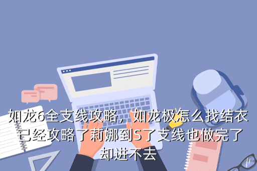 如龙6全支线攻略,如龙极怎么找结衣 已经攻略了莉娜到S了支线也做完了却进不去
