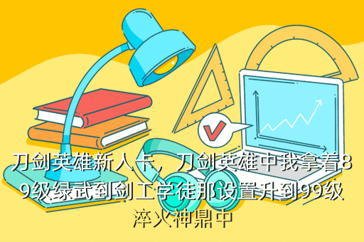 刀剑英雄新人卡,刀剑英雄中我拿着89级绿武到剑工学徒那设置升到99级淬火神鼎中