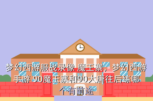 梦幻西游服战录像 魔王寨,梦幻西游手游 90魔王寨和90大唐往后练哪个有前途