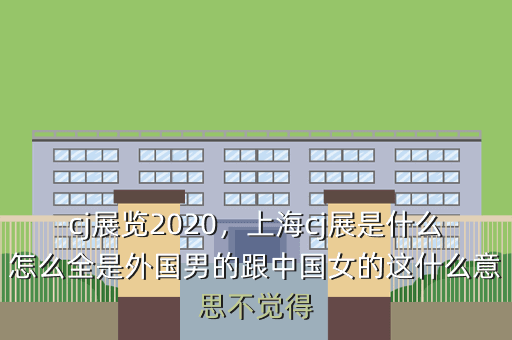 cj展览2020,上海cj展是什么怎么全是外国男的跟中国女的这什么意思不觉得