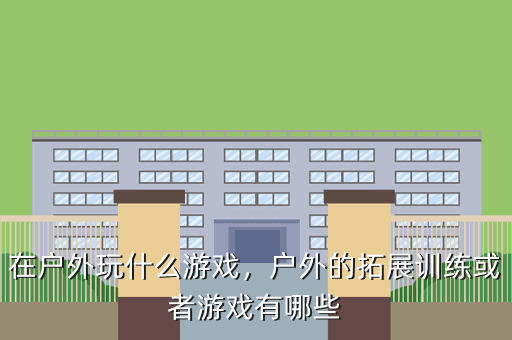 在户外玩什么游戏,户外的拓展训练或者游戏有哪些