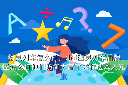幽灵列车怎么打,dnf幽灵列车盾牌怪怎么打他们防御太高了求打法本人元素