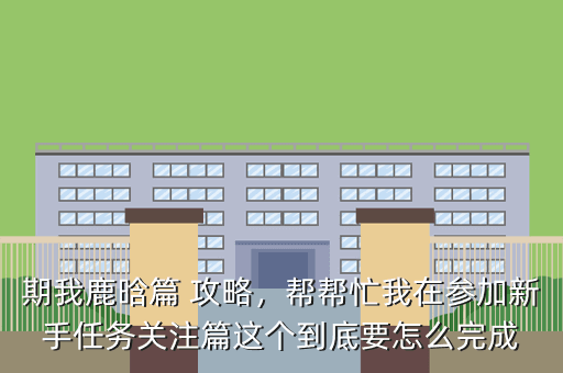 期我鹿晗篇 攻略,帮帮忙我在参加新手任务关注篇这个到底要怎么完成