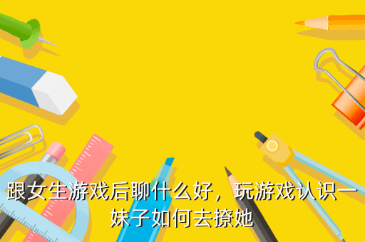 跟女生游戏后聊什么好,玩游戏认识一妹子如何去撩她