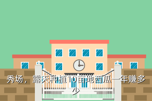 秀场,露天种植10亩地西瓜一年赚多少