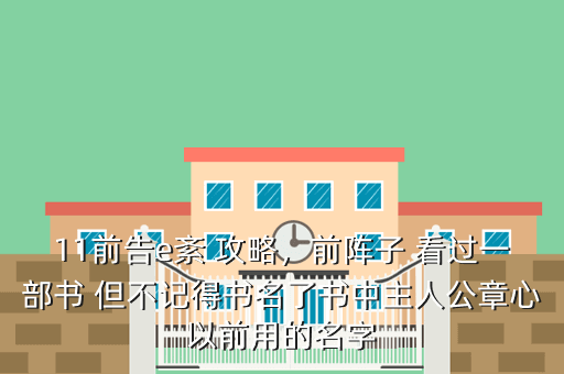 11前告e紊 攻略,前阵子 看过一部书 但不记得书名了书中主人公章心以前用的名字
