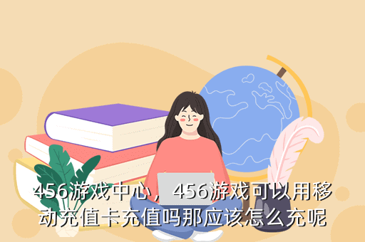 456游戏中心,456游戏可以用移动充值卡充值吗那应该怎么充呢