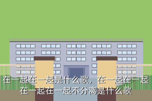 在一起在一起是什么歌,在一起在一起在一起在一起不分离是什么歌