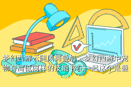 梦幻西游云随风舞叠加,梦幻西游中宠物有高低同样的技能书在一起这个是叠加的吗比如