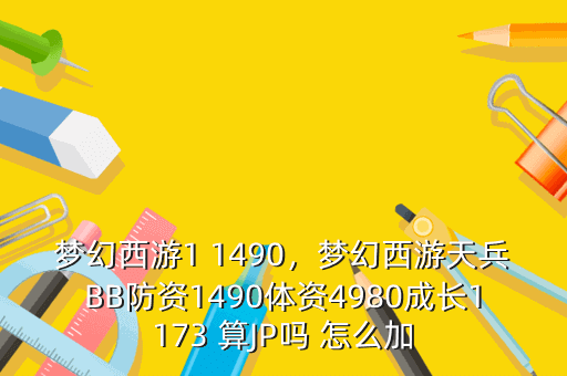 梦幻西游1 1490,梦幻西游天兵BB防资1490体资4980成长1173 算JP吗 怎么加