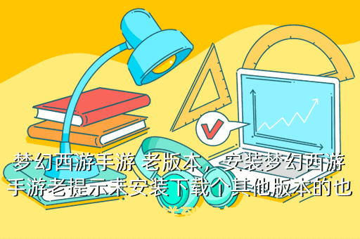梦幻西游手游 老版本,安装梦幻西游手游老提示未安装下载个其他版本的也是这样到底怎