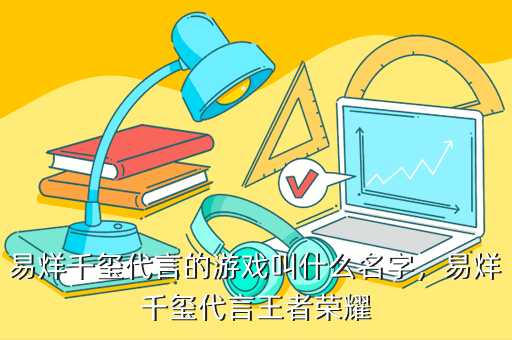易烊千玺代言的游戏叫什么名字,易烊千玺代言王者荣耀