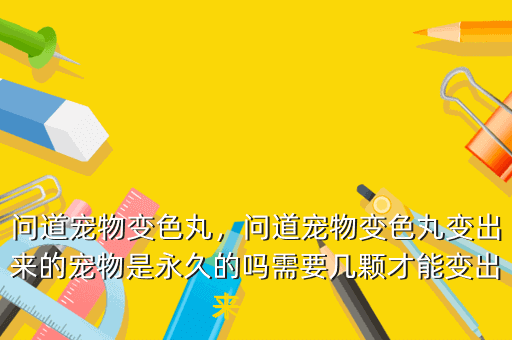 问道宠物变色丸，问道宠物变色丸变出来的宠物是永久的吗需要几颗才能变出来一次