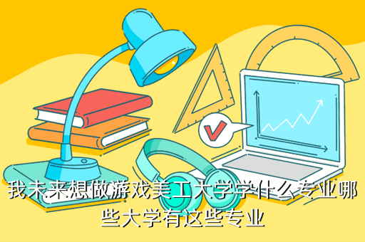 我未来想做游戏美工大学学什么专业哪些大学有这些专业