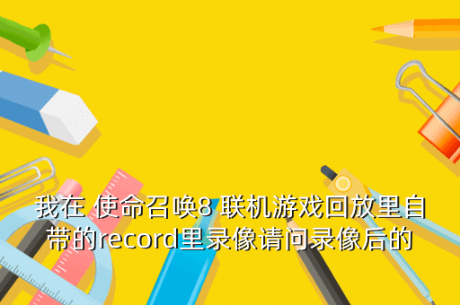我在 使命召唤8 联机游戏回放里自带的record里录像请问录像后的视