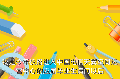 我是今年校招进入中国电信天翼空间运营中心的应届毕业生请问以后